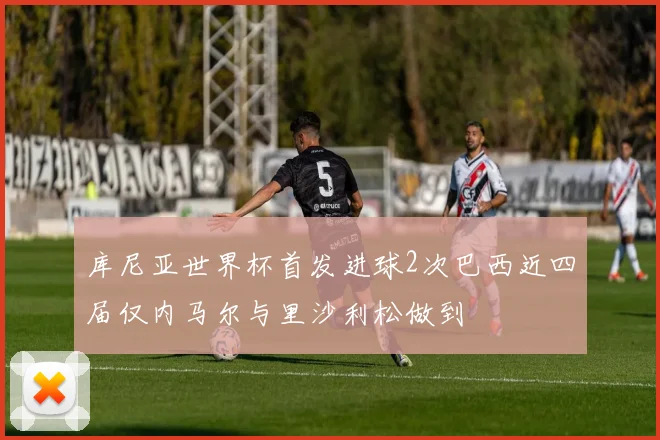 库尼亚世界杯首发进球2次巴西近四届仅内马尔与里沙利松做到