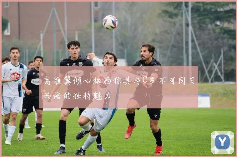 高准翼倾心梅西称其与C罗不可同日而语的独特魅力