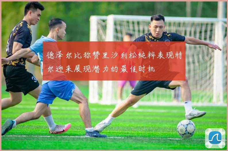 德泽尔比称赞里沙利松纯粹表现特尔迎来展现潜力的最佳时机
