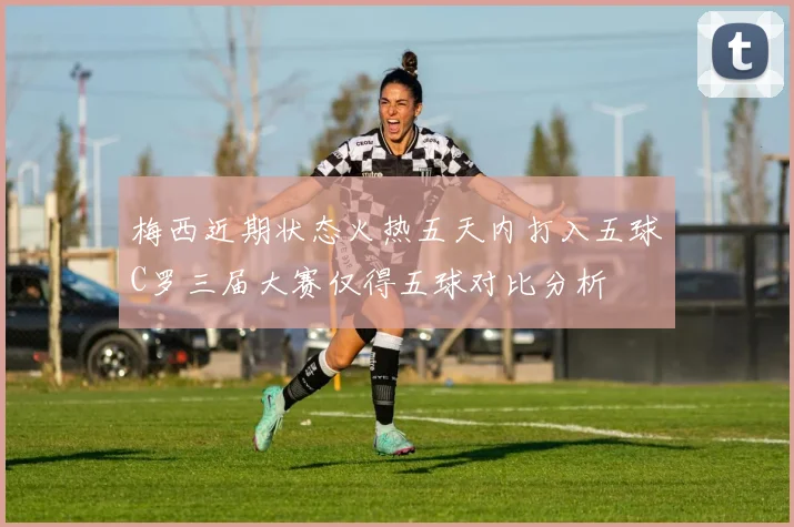 梅西近期状态火热五天内打入五球C罗三届大赛仅得五球对比分析