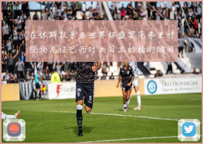 在休斯敦亲历世界杯盛宴范弗里特现场见证巴西对决日本的精彩瞬间