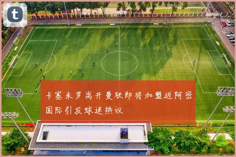 卡塞米罗离开曼联即将加盟迈阿密国际引发球迷热议