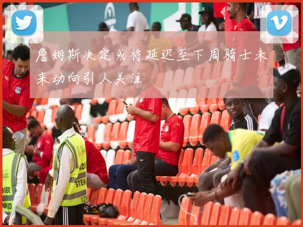 詹姆斯决定或将延迟至下周骑士未来动向引人关注