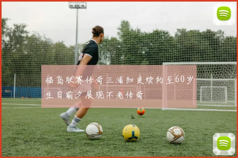 福岛联赛传奇三浦知良续约至60岁生日前夕展现不老传奇