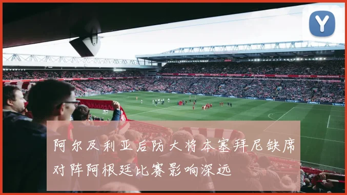 阿尔及利亚后防大将本塞拜尼缺席对阵阿根廷比赛影响深远