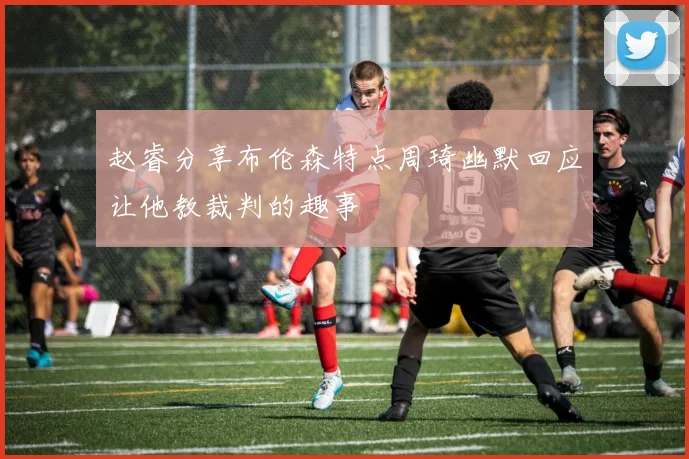 赵睿分享布伦森特点周琦幽默回应让他教裁判的趣事