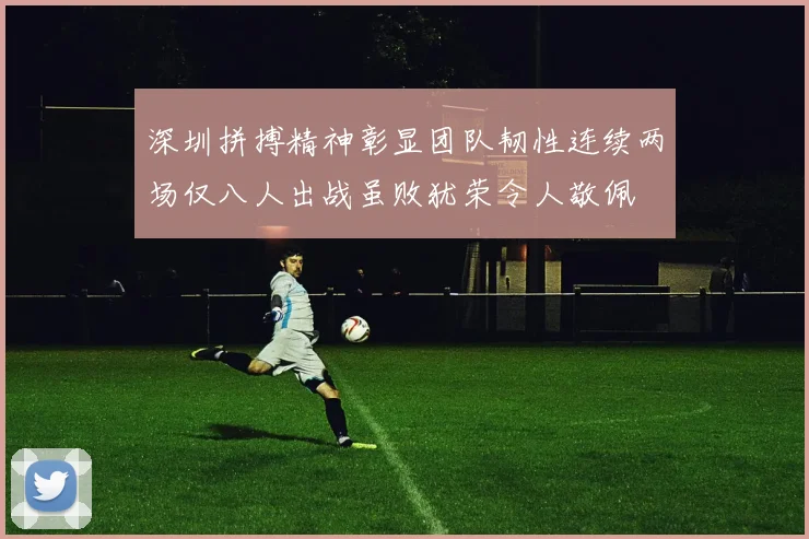 深圳拼搏精神彰显团队韧性连续两场仅八人出战虽败犹荣令人敬佩