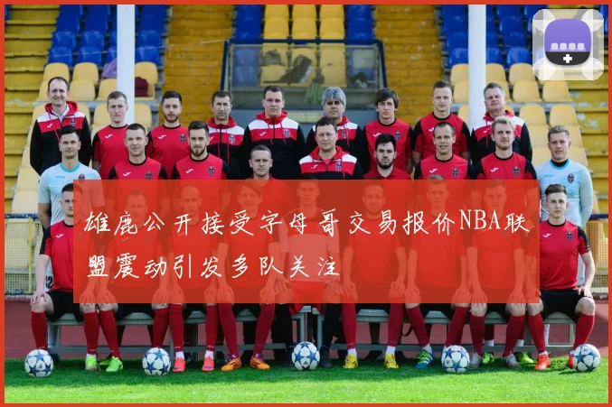 雄鹿公开接受字母哥交易报价NBA联盟震动引发多队关注