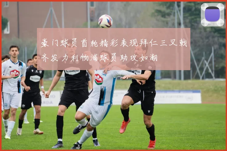 豪门球员首轮精彩表现拜仁三叉戟齐发力利物浦球员助攻如潮